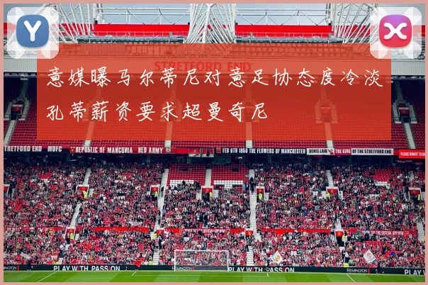 意媒曝马尔蒂尼对意足协态度冷淡孔蒂薪资要求超曼奇尼